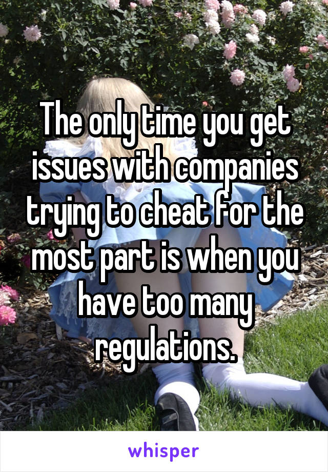 The only time you get issues with companies trying to cheat for the most part is when you have too many regulations.