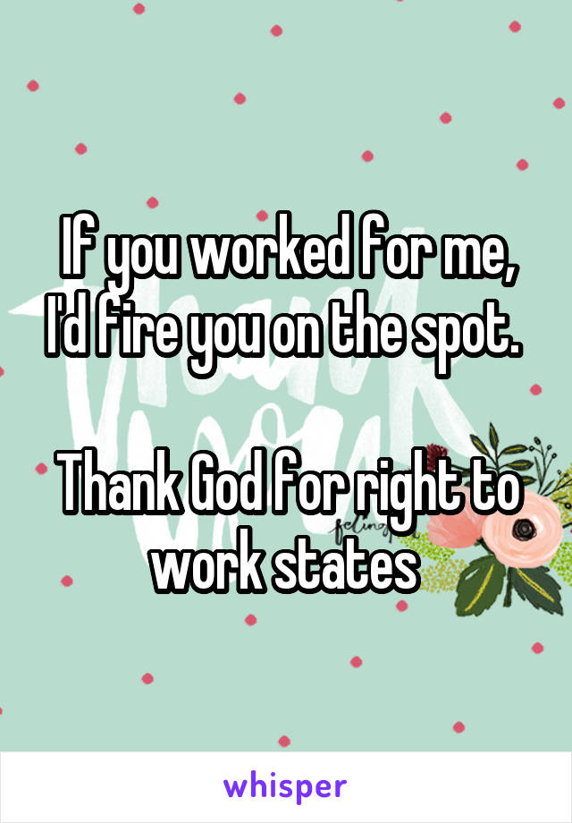 If you worked for me, I'd fire you on the spot. 

Thank God for right to work states 