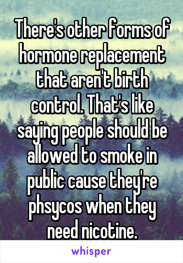 There's other forms of hormone replacement that aren't birth control. That's like saying people should be allowed to smoke in public cause they're phsycos when they need nicotine.