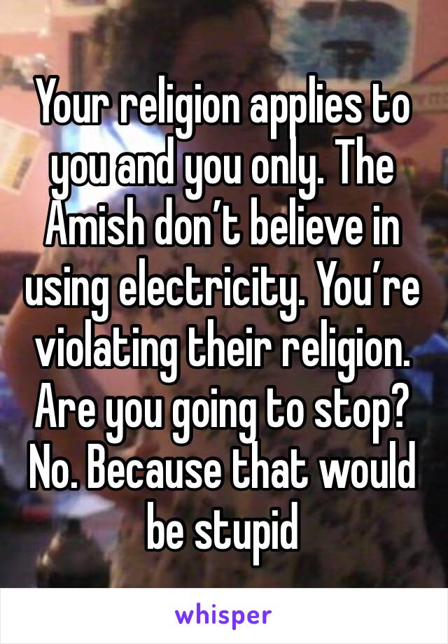 Your religion applies to you and you only. The Amish don’t believe in using electricity. You’re violating their religion. Are you going to stop? No. Because that would be stupid 