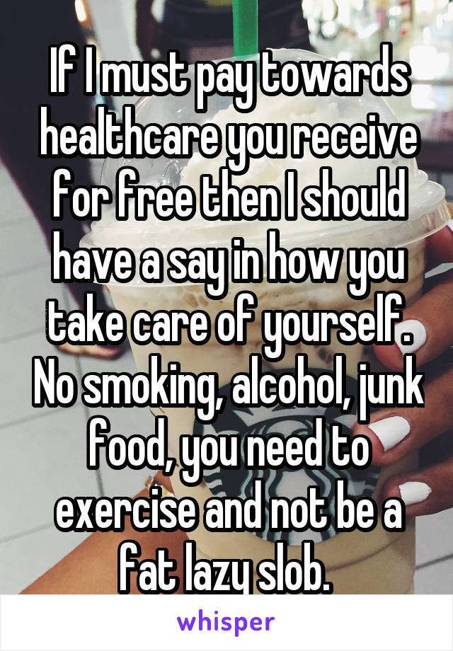 If I must pay towards healthcare you receive for free then I should have a say in how you take care of yourself. No smoking, alcohol, junk food, you need to exercise and not be a fat lazy slob. 