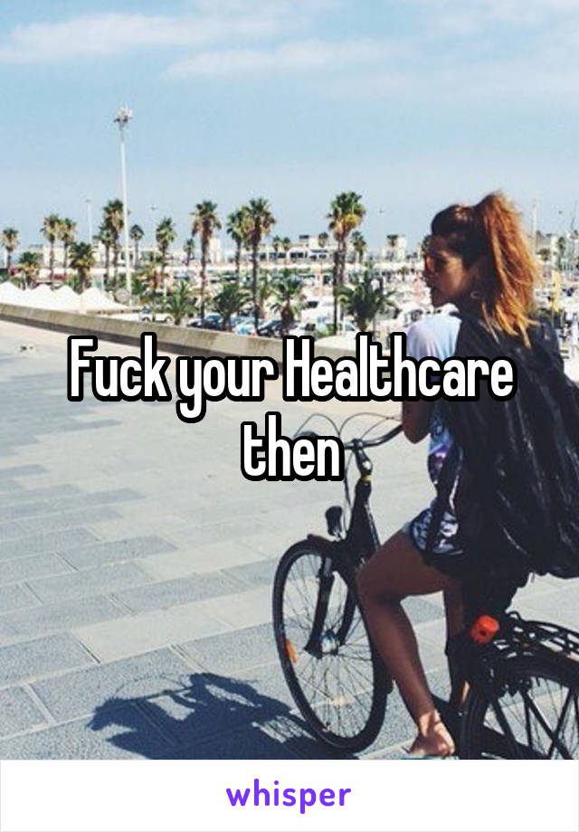 Fuck your Healthcare then