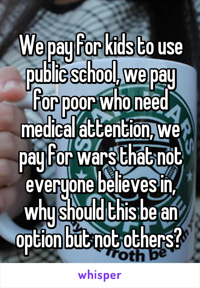 We pay for kids to use public school, we pay for poor who need medical attention, we pay for wars that not everyone believes in, why should this be an option but not others? 