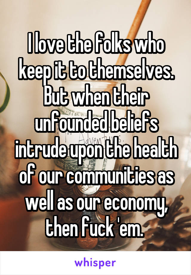 I love the folks who keep it to themselves. But when their unfounded beliefs intrude upon the health of our communities as well as our economy, then fuck 'em. 