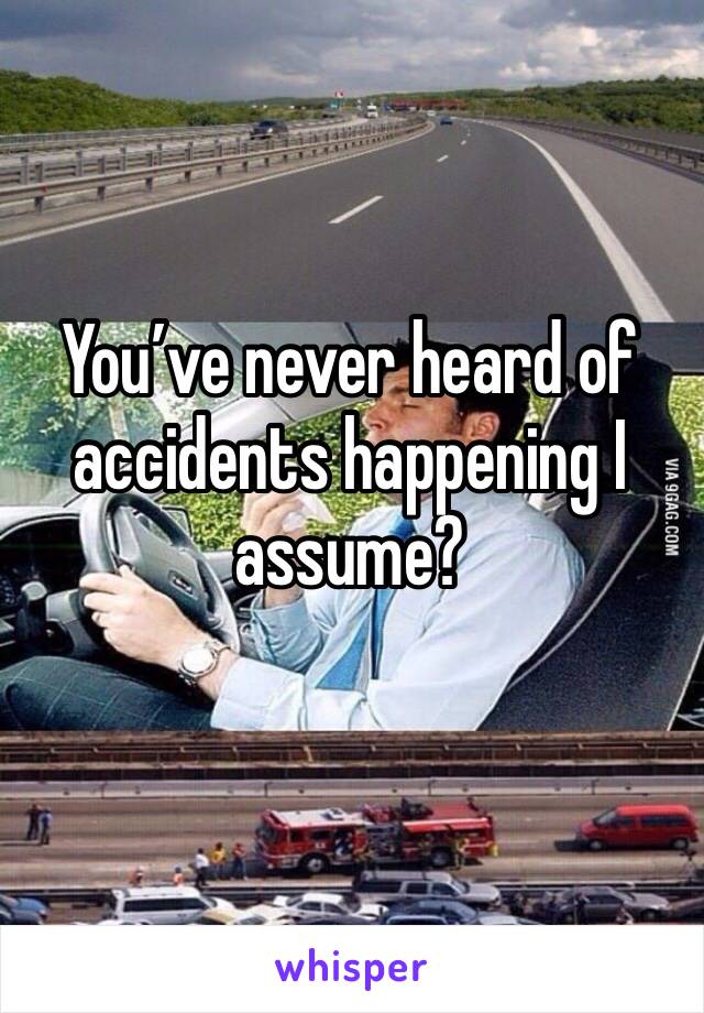 You’ve never heard of accidents happening I assume? 