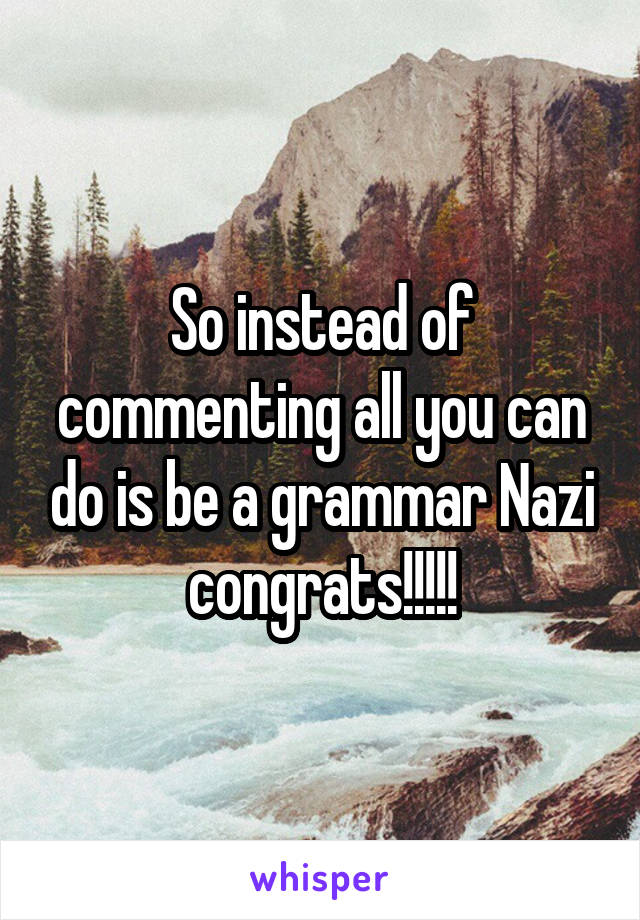 So instead of commenting all you can do is be a grammar Nazi congrats!!!!!