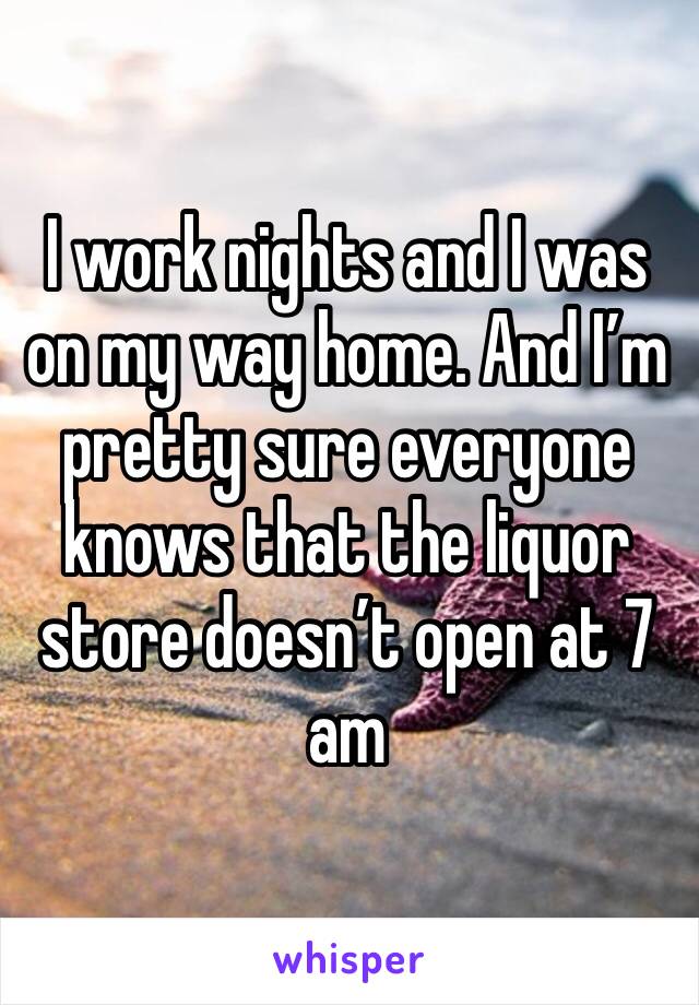 I work nights and I was on my way home. And I’m pretty sure everyone knows that the liquor store doesn’t open at 7 am