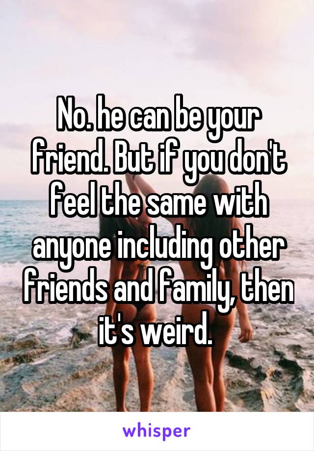 No. he can be your friend. But if you don't feel the same with anyone including other friends and family, then it's weird. 