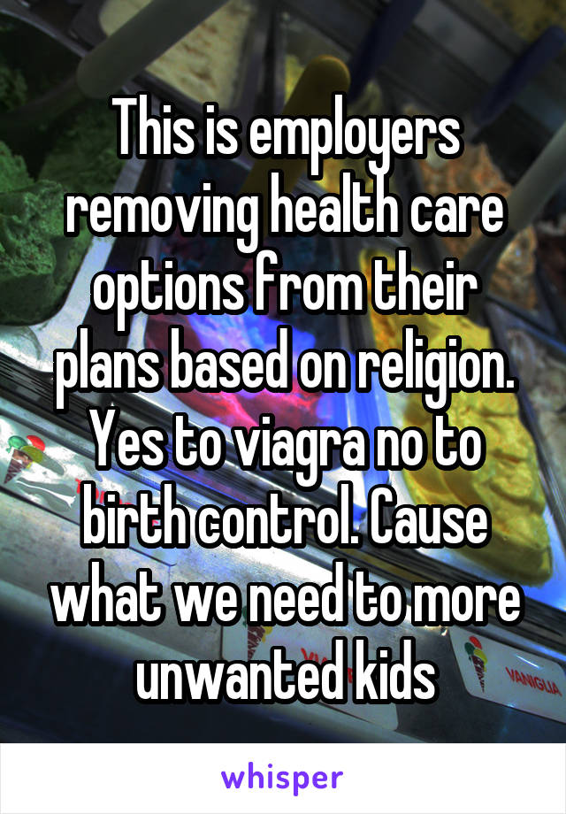 This is employers removing health care options from their plans based on religion. Yes to viagra no to birth control. Cause what we need to more unwanted kids