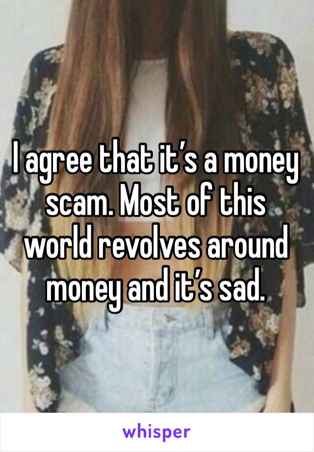 I agree that it’s a money scam. Most of this world revolves around money and it’s sad.