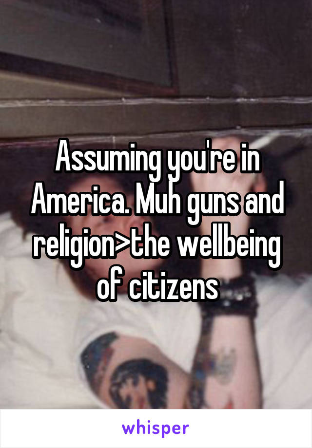 Assuming you're in America. Muh guns and religion>the wellbeing of citizens