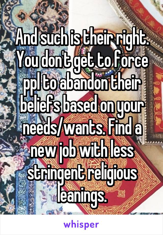 And such is their right. You don't get to force ppl to abandon their beliefs based on your needs/wants. Find a new job with less stringent religious leanings.