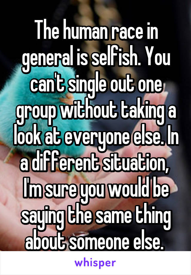 The human race in general is selfish. You can't single out one group without taking a look at everyone else. In a different situation,  I'm sure you would be saying the same thing about someone else. 