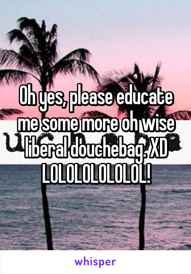 Oh yes, please educate me some more oh wise liberal douchebag. XD LOLOLOLOLOLOL!