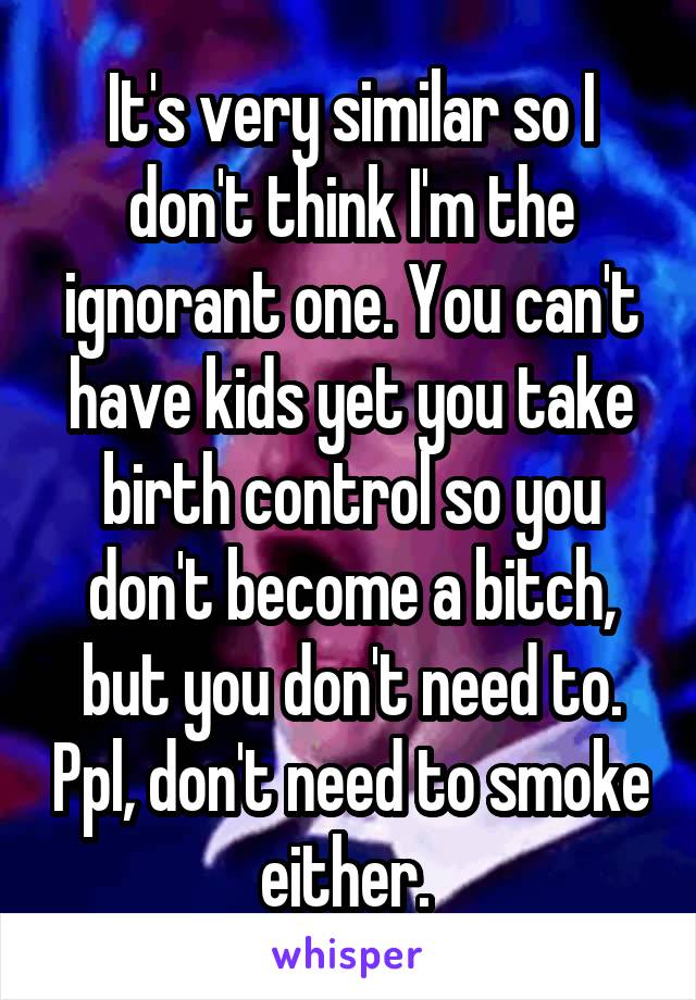 It's very similar so I don't think I'm the ignorant one. You can't have kids yet you take birth control so you don't become a bitch, but you don't need to. Ppl, don't need to smoke either. 