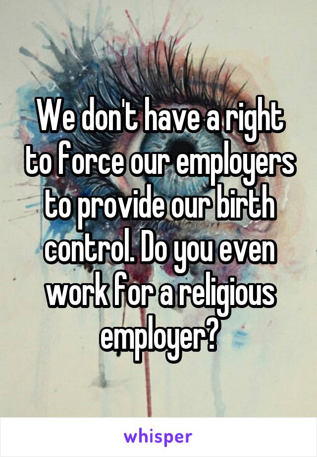 We don't have a right to force our employers to provide our birth control. Do you even work for a religious employer?