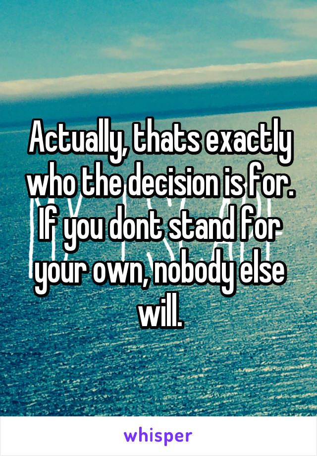 Actually, thats exactly who the decision is for. If you dont stand for your own, nobody else will.