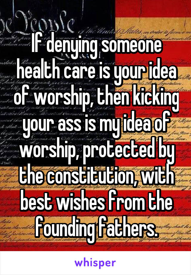 If denying someone health care is your idea of worship, then kicking your ass is my idea of worship, protected by the constitution, with best wishes from the founding fathers.