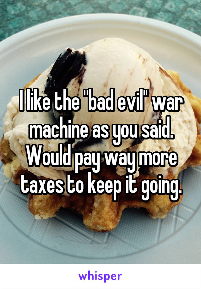 I like the "bad evil" war machine as you said. Would pay way more taxes to keep it going.