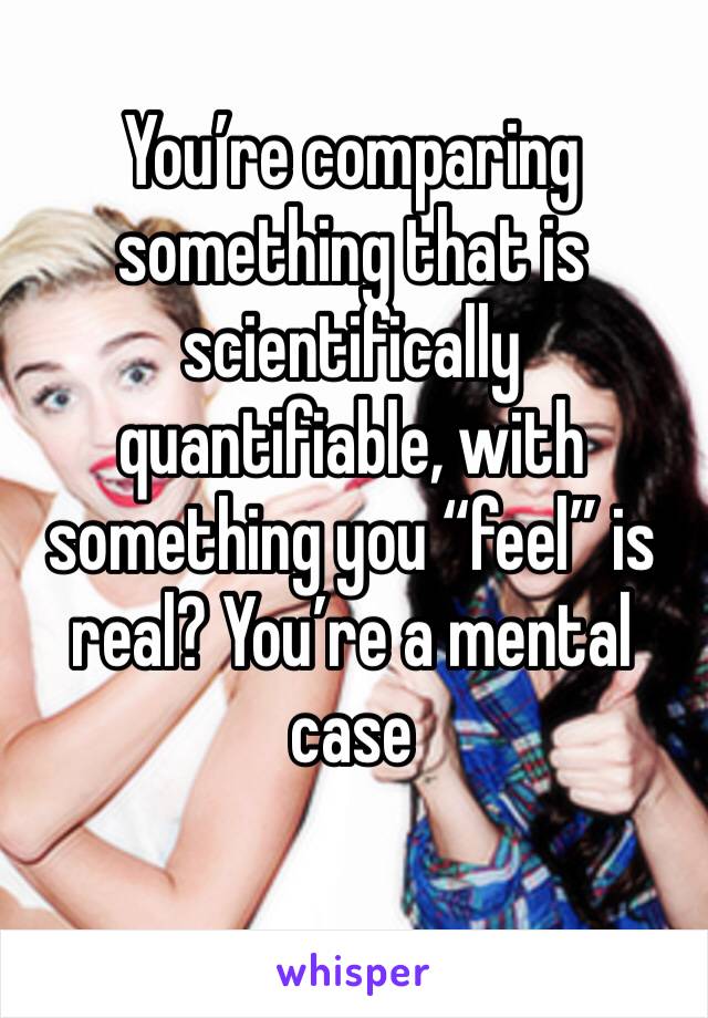 You’re comparing something that is scientifically quantifiable, with something you “feel” is real? You’re a mental case 