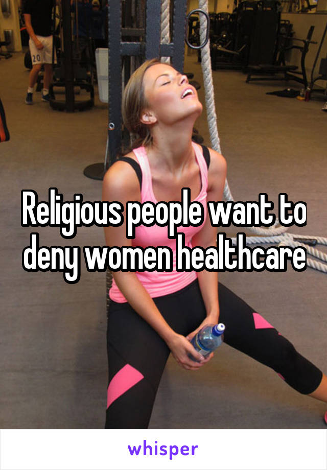 Religious people want to deny women healthcare