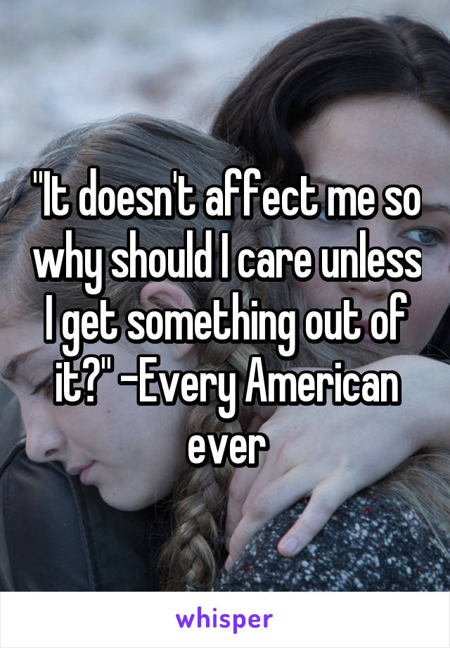 "It doesn't affect me so why should I care unless I get something out of it?" -Every American ever