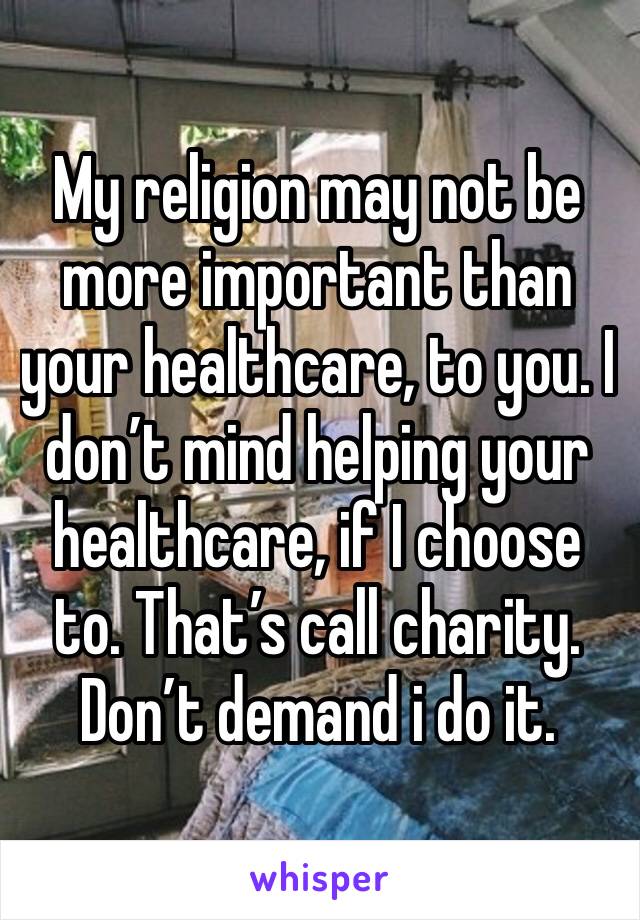 My religion may not be more important than your healthcare, to you. I don’t mind helping your healthcare, if I choose to. That’s call charity. Don’t demand i do it. 