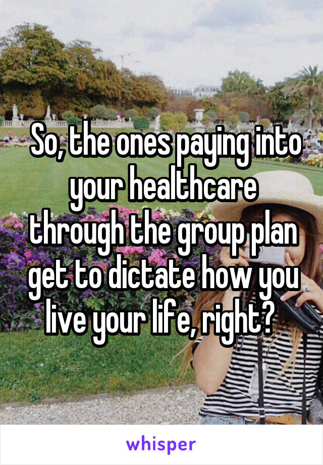  So, the ones paying into your healthcare through the group plan get to dictate how you live your life, right? 