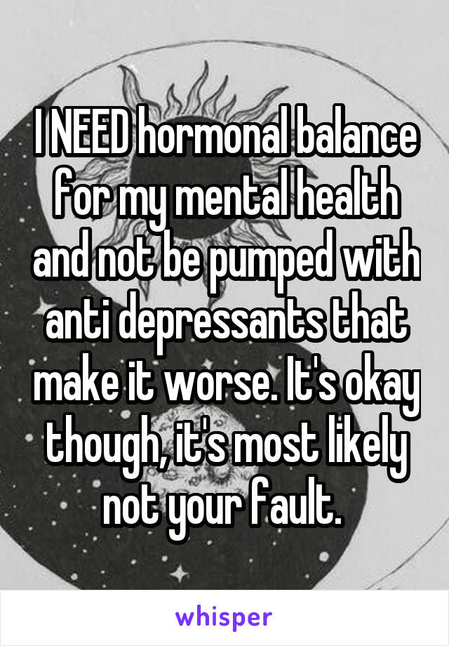 I NEED hormonal balance for my mental health and not be pumped with anti depressants that make it worse. It's okay though, it's most likely not your fault. 