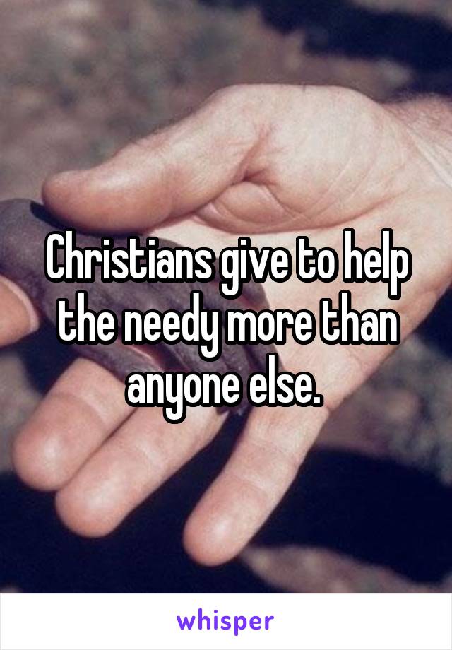 Christians give to help the needy more than anyone else. 