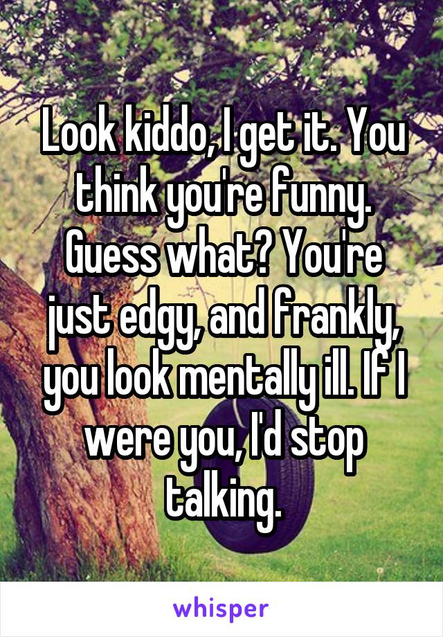 Look kiddo, I get it. You think you're funny. Guess what? You're just edgy, and frankly, you look mentally ill. If I were you, I'd stop talking.