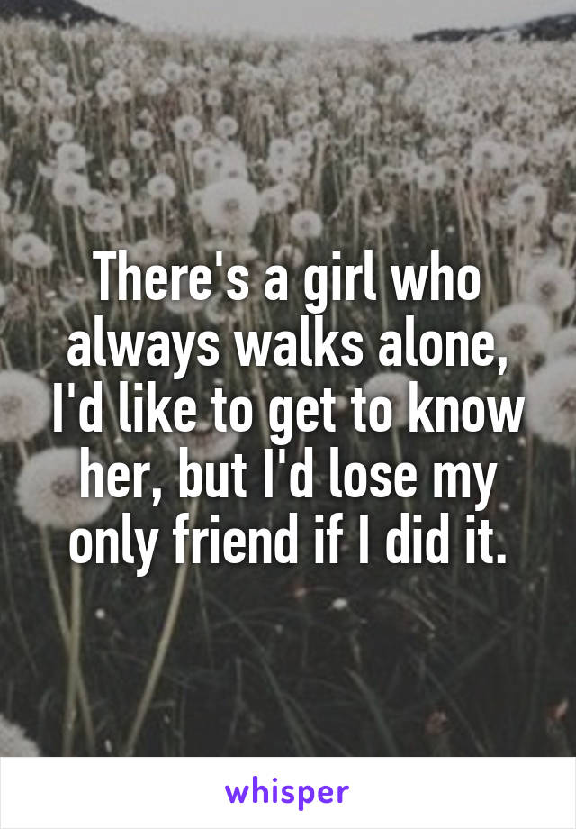 There's a girl who always walks alone, I'd like to get to know her, but I'd lose my only friend if I did it.