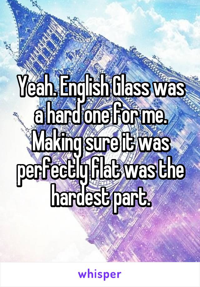 Yeah. English Glass was a hard one for me. Making sure it was perfectly flat was the hardest part.