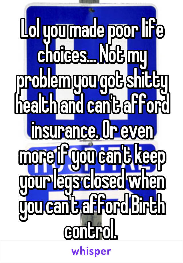 Lol you made poor life choices... Not my problem you got shitty health and can't afford insurance. Or even more if you can't keep your legs closed when you can't afford Birth control. 