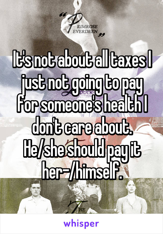 It's not about all taxes I just not going to pay for someone's health I don't care about. He/she should pay it her-/himself.