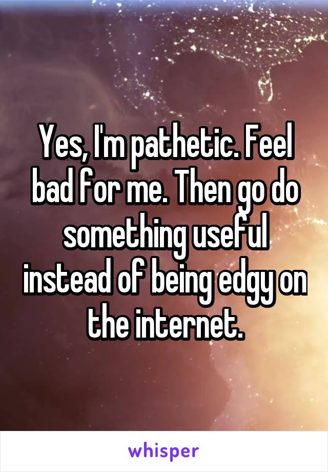 Yes, I'm pathetic. Feel bad for me. Then go do something useful instead of being edgy on the internet.