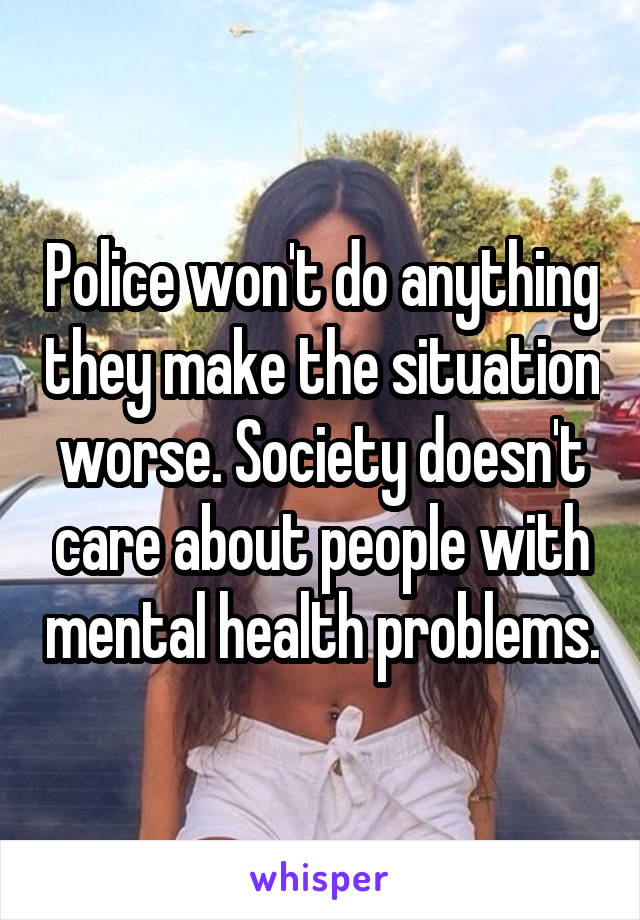 Police won't do anything they make the situation worse. Society doesn't care about people with mental health problems.