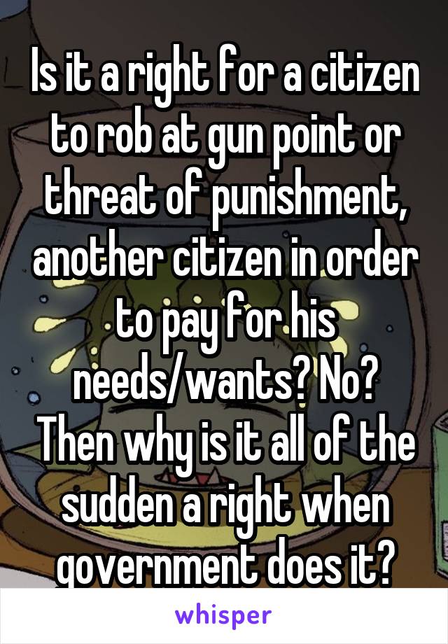 Is it a right for a citizen to rob at gun point or threat of punishment, another citizen in order to pay for his needs/wants? No? Then why is it all of the sudden a right when government does it?