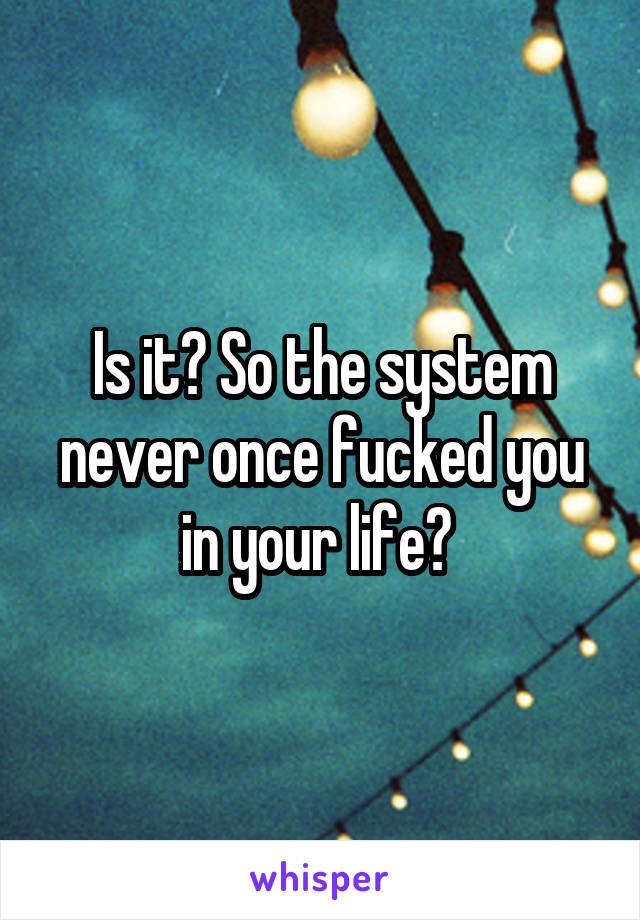 Is it? So the system never once fucked you in your life? 