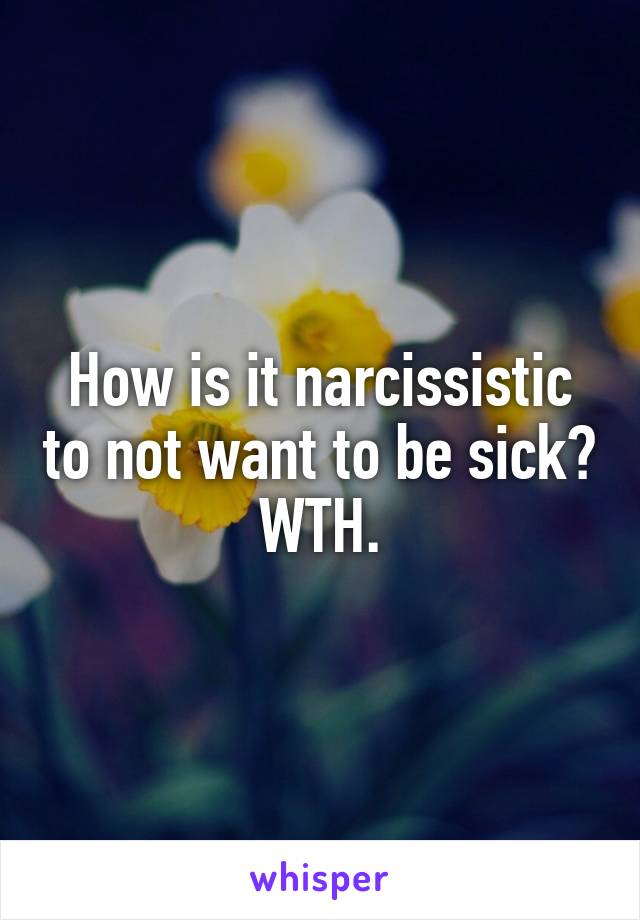 How is it narcissistic to not want to be sick? WTH.