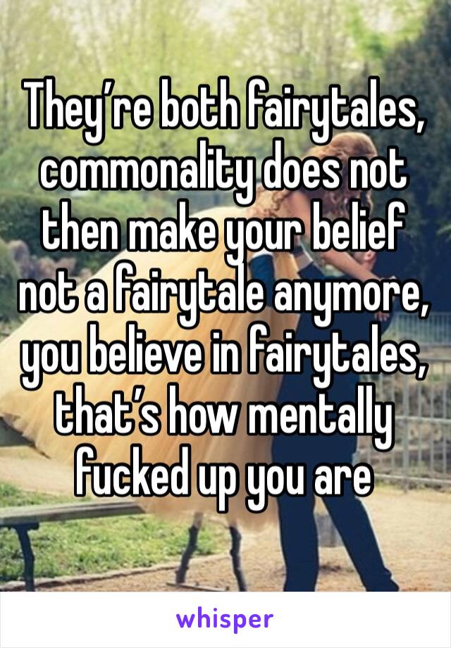 They’re both fairytales, commonality does not then make your belief not a fairytale anymore, you believe in fairytales, that’s how mentally fucked up you are 