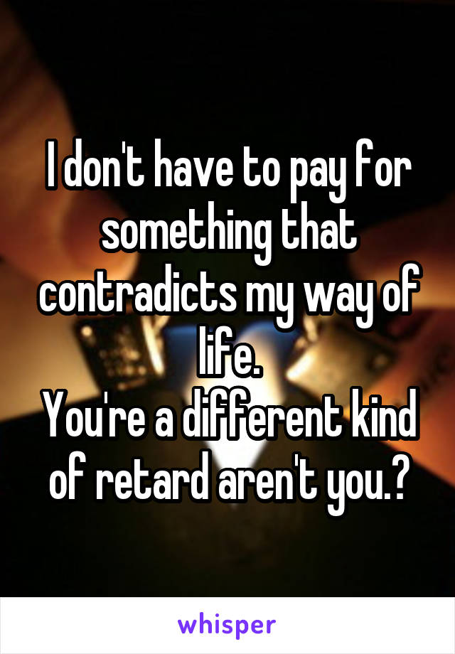 I don't have to pay for something that contradicts my way of life.
You're a different kind of retard aren't you.?