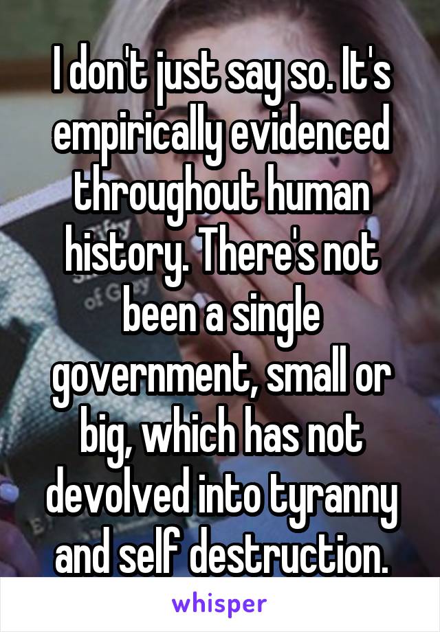 I don't just say so. It's empirically evidenced throughout human history. There's not been a single government, small or big, which has not devolved into tyranny and self destruction.