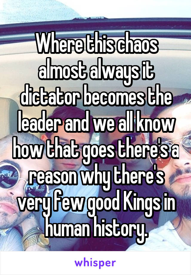 Where this chaos almost always it dictator becomes the leader and we all know how that goes there's a reason why there's very few good Kings in human history.