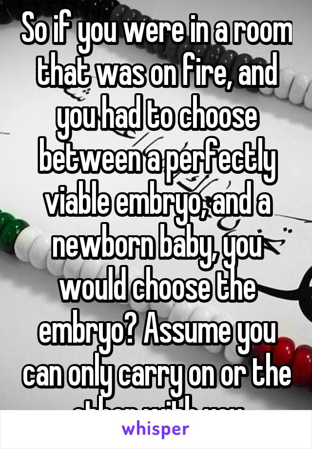 So if you were in a room that was on fire, and you had to choose between a perfectly viable embryo, and a newborn baby, you would choose the embryo? Assume you can only carry on or the other with you