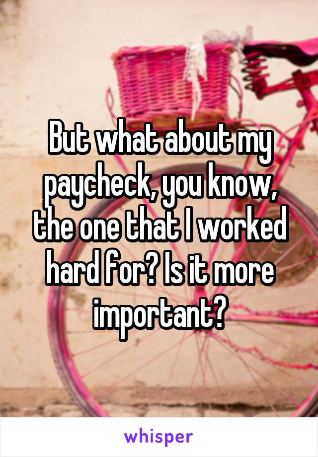 But what about my paycheck, you know, the one that I worked hard for? Is it more important?