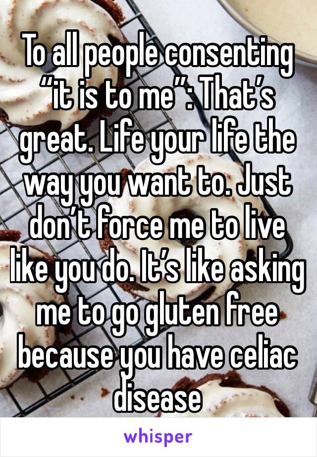 To all people consenting “it is to me”: That’s great. Life your life the way you want to. Just don’t force me to live like you do. It’s like asking me to go gluten free because you have celiac disease