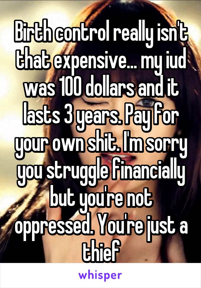 Birth control really isn't that expensive... my iud was 100 dollars and it lasts 3 years. Pay for your own shit. I'm sorry you struggle financially but you're not oppressed. You're just a thief