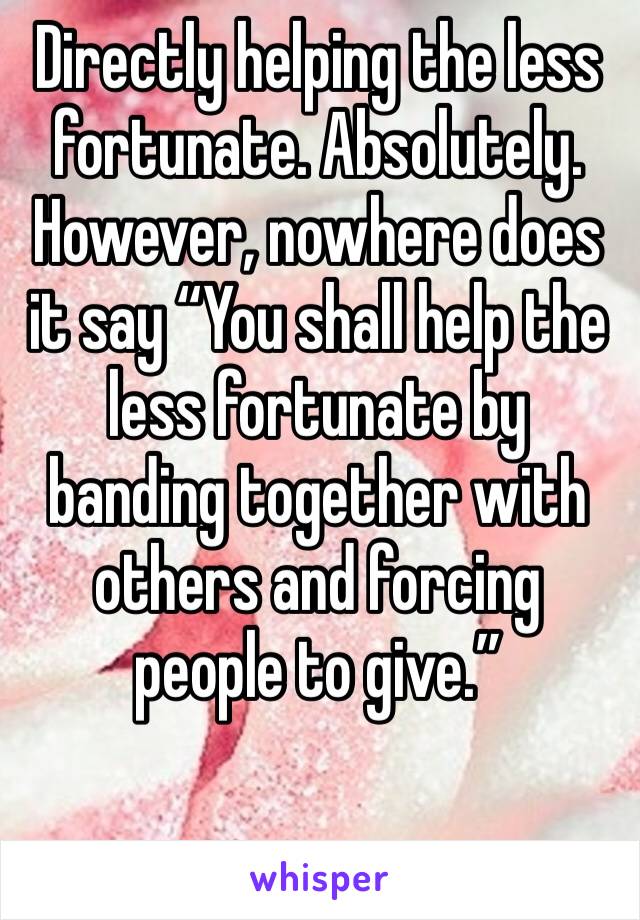 Directly helping the less fortunate. Absolutely. However, nowhere does it say “You shall help the less fortunate by banding together with others and forcing people to give.”