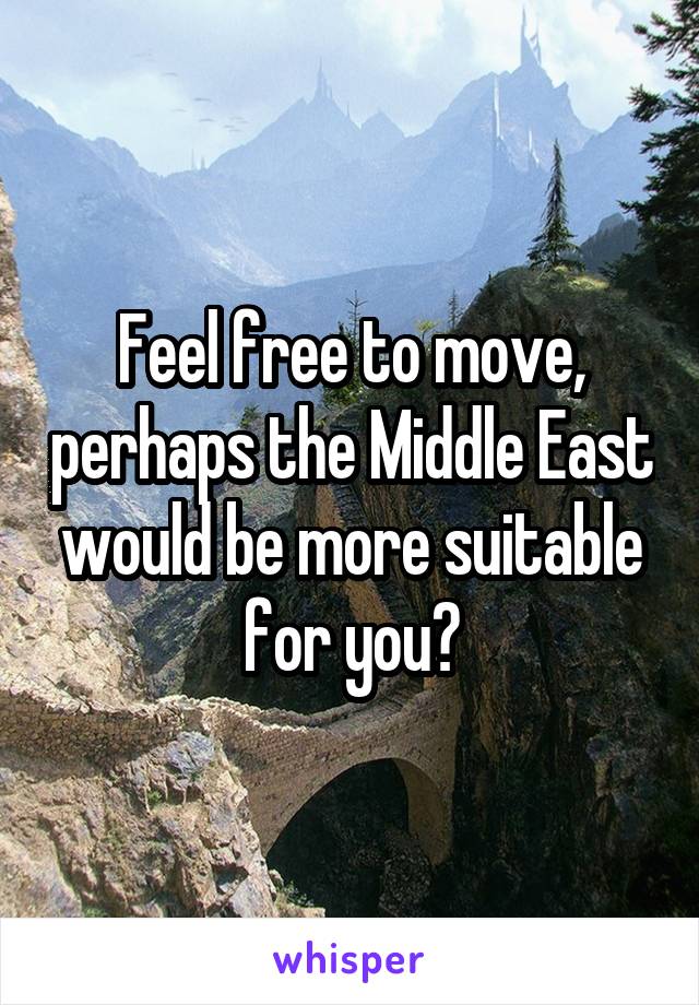 Feel free to move, perhaps the Middle East would be more suitable for you?